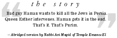The Story --  Bad guy Haman wants to kill all the Jews in Persia. Queen Esther intervenes. Haman gets it in the end. That's it. That's Purim.-- Abridged version by Rabbi Avi Magid of Temple Emanu-El