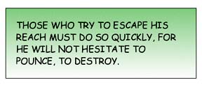 Those who try to escape his reach must do so quickly, for he will not hesitate to pounce, to destroy.