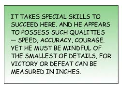 It takes special skills to succeed here. And He appears to possess such qualities -- speed, accuracy, courage. Yet he must be mindful of the smallest of details, for victory or defeat can be measured in inches. 
