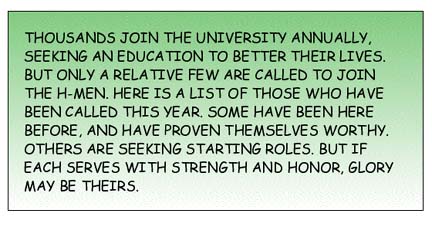 Thousands join the University annually, seeking an education to better their lives. But only a relative few are called to join the H-men. Here is a list of those who have been called this year. Some have been here before, and have proven themselves worthy. Others are seeking starting roles. But if each serves with strength and honor, glory may be theirs.