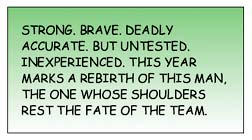 Strong. Brave. Deadly accurate. But untested. Inexperienced. This year marks a rebirth of this Man, the one whose shoulders rest the fate of the team.