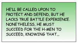 He'll be called upon to protect and defend, but he lacks true battle experience. NOnetheless, he must succeed for the H-Men to succeed, knowing that...