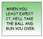 When you least expect it, he'll take the ball and run you over.