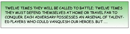 Twelve times they will be called to battle; twelve times they must defend themselves at home or travel far to conquer. Each adversary possesses an arsenal of talented players who could vanquish our heroes. But ...