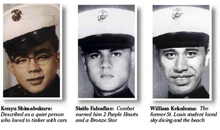 Kenyu Shimabukuro:  Described as a quiet person who loved to tinker with cars; Sisifo Faleafine:  Combat earned him 2 Purple Hearts and a Bronze Star; William Kekahuna:  The former St. Louis student loved sky diving and the beach