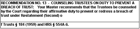 RECOMMENDATION NO. 13 - COUNSELING TRUSTEES ON DUTY TO PREVENT A BREACH OF TRUST: Your master recommends that the Trustees be counseled by the Court regarding their affirmative duty to prevent or redress a breach of trust under Restatement (Second) of Trusts (Section) 184 (1959) and HRS (Section) 554A-6.