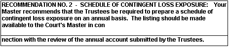 RECOMMENDATION NO. 2 - SCHEDULE OF CONTINGENT LOSS EXPOSURE: Your Master recommends that the Trustees be required to prepare a schedule of contingent loss exposure on an annual basis. The listing should be made available to the Court's Master in connection with the review of the annual account submitted by the Trustees.