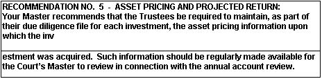 RECOMMENDATION NO. 5 - ASSET PRICING AN DPROJECTED RETURN: Your Master recommends that the trustees be required to maintain, as part of their due diligence file for each investment, the asset pricing informaion upon which the investment was acquired. Such information should be regularly made available for the Court's Master to review in connection with the annual account review.